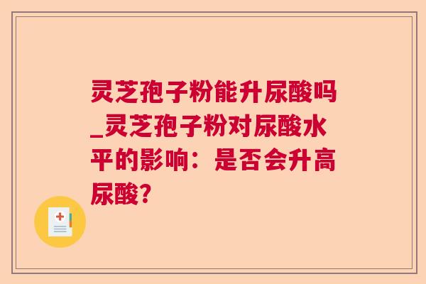 灵芝孢子粉能升尿酸吗_灵芝孢子粉对尿酸水平的影响：是否会升高尿酸？