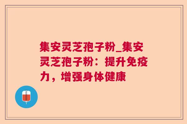 集安灵芝孢子粉_集安灵芝孢子粉：提升免疫力，增强身体健康