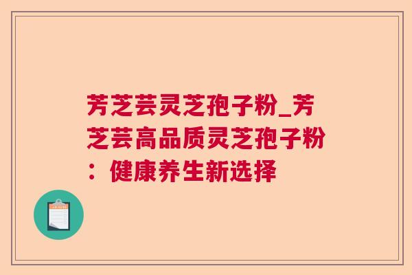芳芝芸灵芝孢子粉_芳芝芸高品质灵芝孢子粉：健康养生新选择
