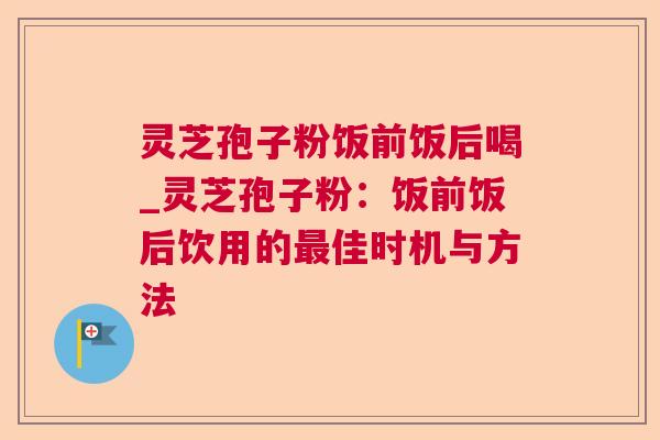 灵芝孢子粉饭前饭后喝_灵芝孢子粉:饭前饭后饮用的佳时机与方法 灵芝孢子粉饭前饭后喝_灵芝孢子粉:饭前饭后饮用的佳时机与方法