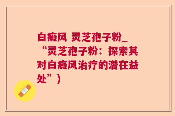 白癜风 灵芝孢子粉_“灵芝孢子粉:探索其对白癜风的潜在益处”) 白癜风 灵芝孢子粉_“灵芝孢子粉:探索其对白癜风的潜在益处”)