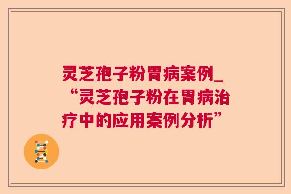 灵芝孢子粉胃病案例_“灵芝孢子粉在胃病治疗中的应用案例分析”