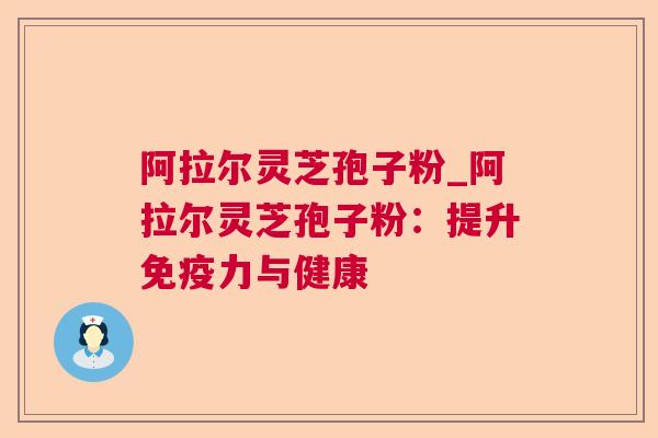 阿拉尔灵芝孢子粉_阿拉尔灵芝孢子粉：提升免疫力与健康