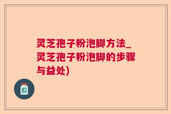 灵芝孢子粉泡脚方法_灵芝孢子粉泡脚的步骤与益处)