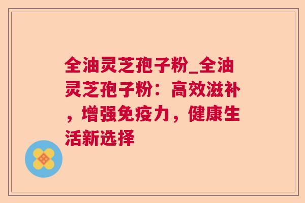 全油灵芝孢子粉_全油灵芝孢子粉：高效滋补，增强免疫力，健康生活新选择