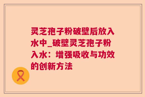灵芝孢子粉破壁后放入水中_破壁灵芝孢子粉入水：增强吸收与功效的创新方法