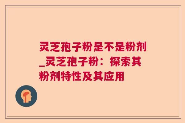 灵芝孢子粉是不是粉剂_灵芝孢子粉：探索其粉剂特性及其应用