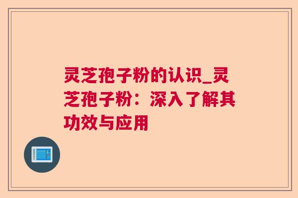 灵芝孢子粉的认识_灵芝孢子粉：深入了解其功效与应用