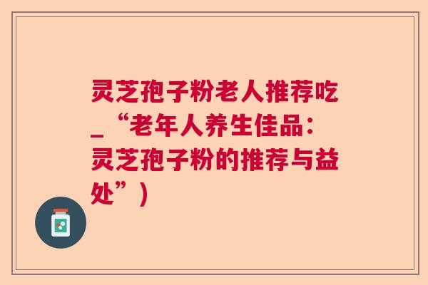 灵芝孢子粉老人推荐吃_“老年人养生佳品：灵芝孢子粉的推荐与益处”)