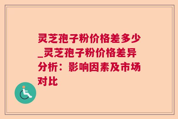 灵芝孢子粉价格差多少_灵芝孢子粉价格差异分析:影响因素及市场对比 灵芝孢子粉价格差多少_灵芝孢子粉价格差异分析:影响因素及市场对比