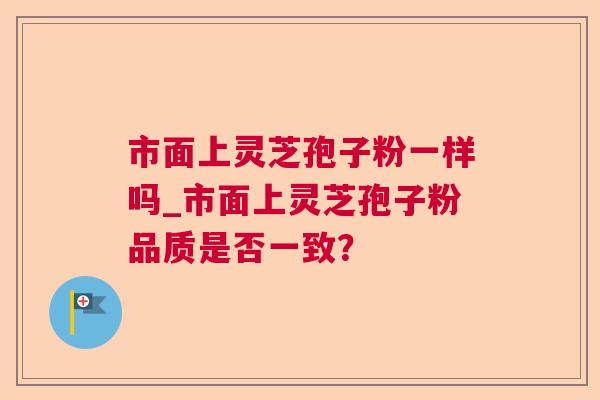 市面上灵芝孢子粉一样吗_市面上灵芝孢子粉品质是否一致？