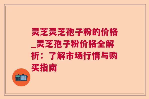 灵芝灵芝孢子粉的价格_灵芝孢子粉价格全解析：了解市场行情与购买指南