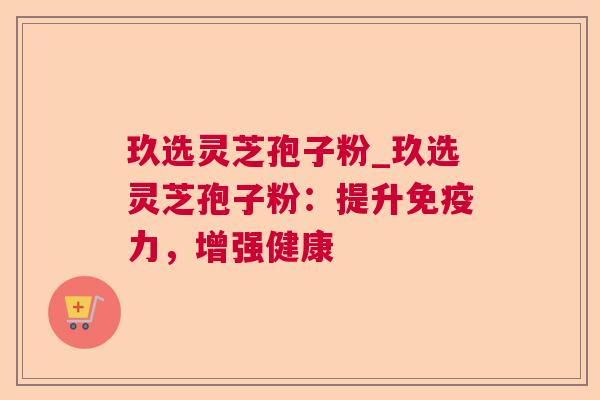 玖选灵芝孢子粉_玖选灵芝孢子粉：提升免疫力，增强健康