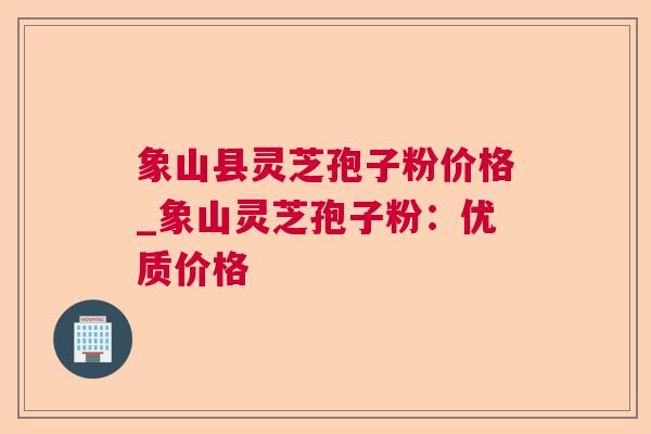 象山县灵芝孢子粉价格_象山灵芝孢子粉：优质价格