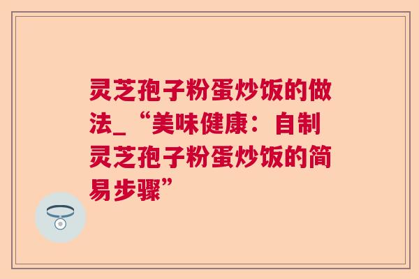 灵芝孢子粉蛋炒饭的做法_“美味健康：自制灵芝孢子粉蛋炒饭的简易步骤”