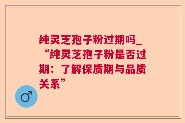 纯灵芝孢子粉过期吗_“纯灵芝孢子粉是否过期：了解保质期与品质关系”