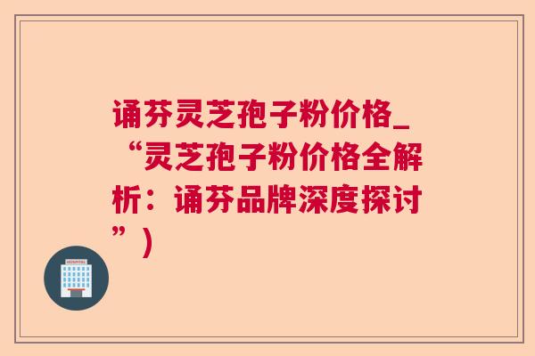诵芬灵芝孢子粉价格_“灵芝孢子粉价格全解析:诵芬品牌深度探讨”) 诵芬灵芝孢子粉价格_“灵芝孢子粉价格全解析:诵芬品牌深度探讨”)