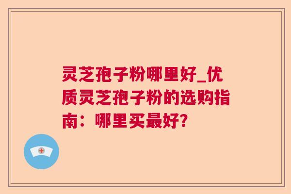 灵芝孢子粉哪里好_优质灵芝孢子粉的选购指南：哪里买最好？