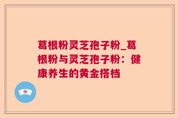 葛根粉灵芝孢子粉_葛根粉与灵芝孢子粉：健康养生的黄金搭档