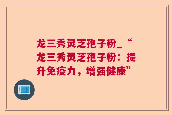 龙三秀灵芝孢子粉_“龙三秀灵芝孢子粉：提升免疫力，增强健康”