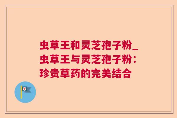 虫草王和灵芝孢子粉_虫草王与灵芝孢子粉:珍贵草药的完美结合 虫草王和灵芝孢子粉_虫草王与灵芝孢子粉:珍贵草药的完美结合