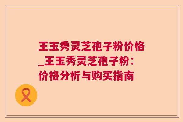 王玉秀灵芝孢子粉价格_王玉秀灵芝孢子粉:价格分析与购买指南 王玉秀灵芝孢子粉价格_王玉秀灵芝孢子粉:价格分析与购买指南