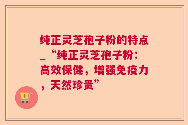 纯正灵芝孢子粉的特点_“纯正灵芝孢子粉：高效保健，增强免疫力，天然珍贵”