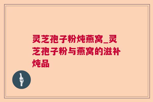 灵芝孢子粉炖燕窝_灵芝孢子粉与燕窝的滋补炖品