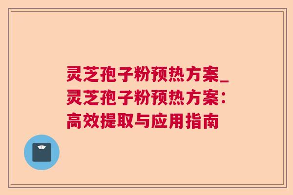 灵芝孢子粉预热方案_灵芝孢子粉预热方案：高效提取与应用指南