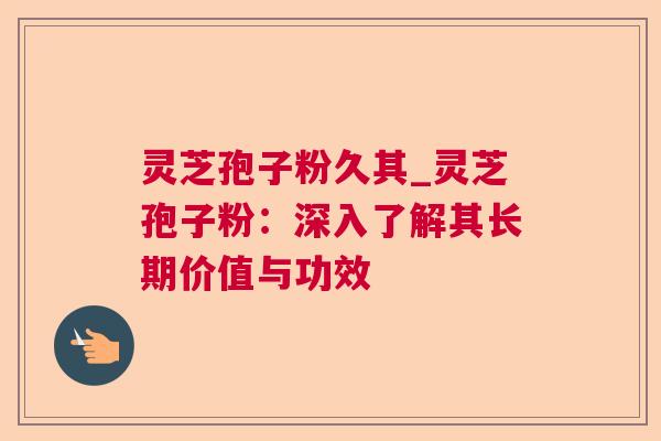 灵芝孢子粉久其_灵芝孢子粉：深入了解其长期价值与功效