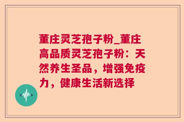 董庄灵芝孢子粉_董庄高品质灵芝孢子粉：天然养生圣品，增强免疫力，健康生活新选择
