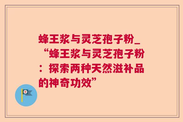 蜂王浆与灵芝孢子粉_“蜂王浆与灵芝孢子粉:探索两种天然滋补品的神奇功效” 蜂王浆与灵芝孢子粉_“蜂王浆与灵芝孢子粉:探索两种天然滋补品的神奇功效”
