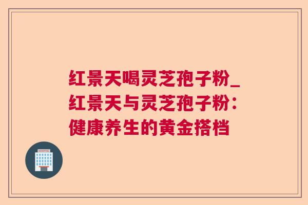 红景天喝灵芝孢子粉_红景天与灵芝孢子粉：健康养生的黄金搭档