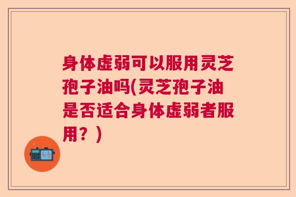 身体虚弱可以服用灵芝孢子油吗(灵芝孢子油是否适合身体虚弱者服用？)
