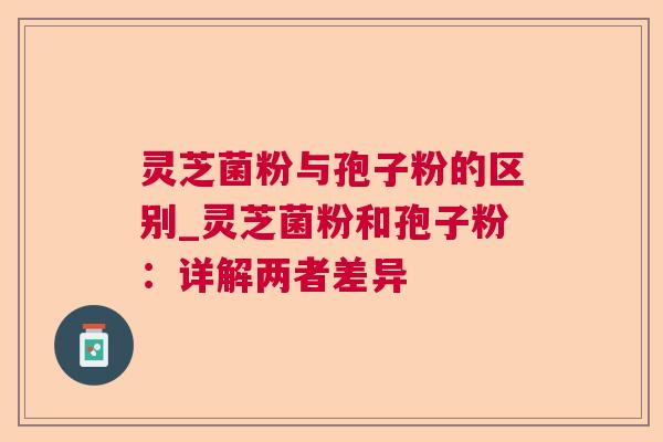 灵芝菌粉与孢子粉的区别_灵芝菌粉和孢子粉：详解两者差异