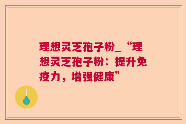理想灵芝孢子粉_“理想灵芝孢子粉：提升免疫力，增强健康”