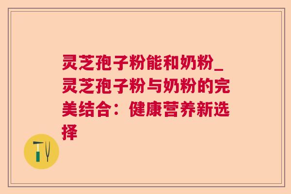 灵芝孢子粉能和奶粉_灵芝孢子粉与奶粉的完美结合:健康营养新选择 灵芝孢子粉能和奶粉_灵芝孢子粉与奶粉的完美结合:健康营养新选择