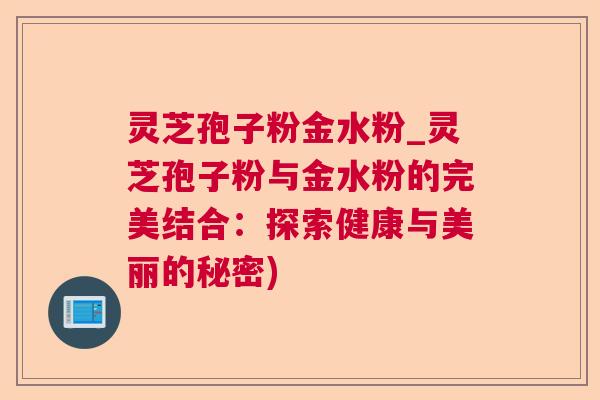 灵芝孢子粉金水粉_灵芝孢子粉与金水粉的完美结合：探索健康与美丽的秘密)