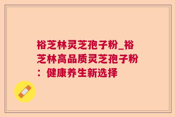 裕芝林灵芝孢子粉_裕芝林高品质灵芝孢子粉：健康养生新选择