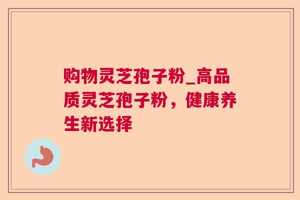 购物灵芝孢子粉_高品质灵芝孢子粉，健康养生新选择