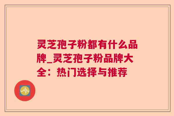 灵芝孢子粉都有什么品牌_灵芝孢子粉品牌大全：热门选择与推荐