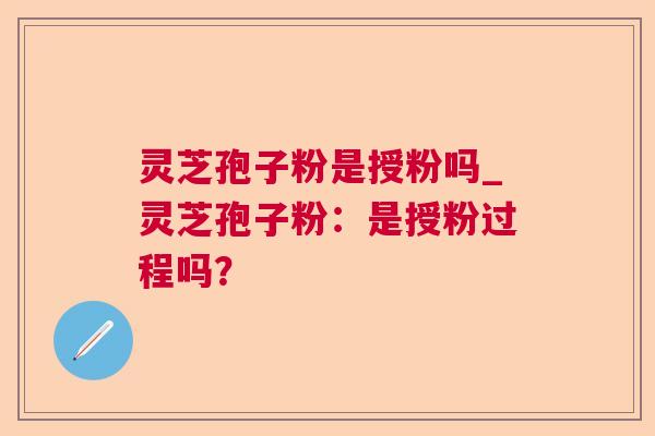 灵芝孢子粉是授粉吗_灵芝孢子粉:是授粉过程吗? 灵芝孢子粉是授粉吗_灵芝孢子粉:是授粉过程吗?