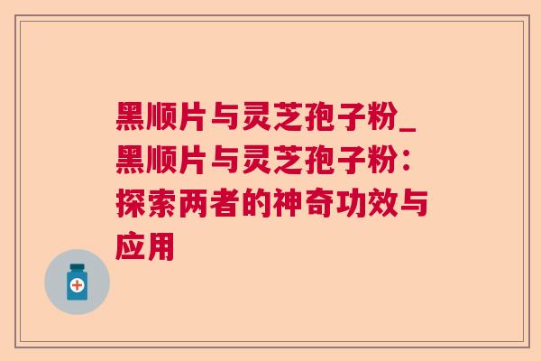 黑顺片与灵芝孢子粉_黑顺片与灵芝孢子粉:探索两者的神奇功效与应用 黑顺片与灵芝孢子粉_黑顺片与灵芝孢子粉:探索两者的神奇功效与应用