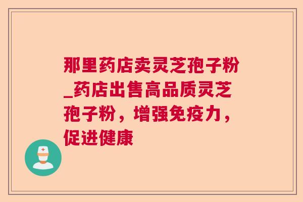 那里药店卖灵芝孢子粉_药店出售高品质灵芝孢子粉,增强免疫力,促进健康 那里药店卖灵芝孢子粉_药店出售高品质灵芝孢子粉,增强免疫力,促进健康