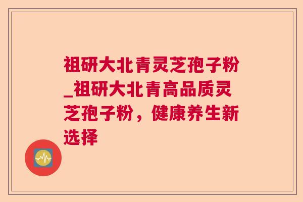 祖研大北青灵芝孢子粉_祖研大北青高品质灵芝孢子粉，健康养生新选择