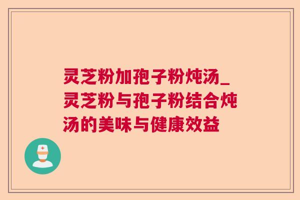 灵芝粉加孢子粉炖汤_灵芝粉与孢子粉结合炖汤的美味与健康效益 灵芝粉加孢子粉炖汤_灵芝粉与孢子粉结合炖汤的美味与健康效益