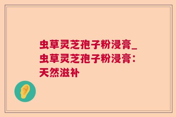 虫草灵芝孢子粉浸膏_虫草灵芝孢子粉浸膏：天然滋补
