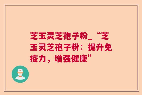 芝玉灵芝孢子粉_“芝玉灵芝孢子粉：提升免疫力，增强健康”