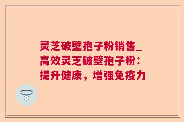 灵芝破壁孢子粉销售_高效灵芝破壁孢子粉：提升健康，增强免疫力