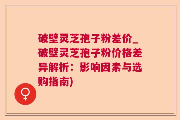 破壁灵芝孢子粉差价_破壁灵芝孢子粉价格差异解析：影响因素与选购指南)